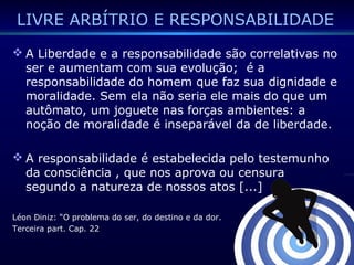 LIVRE ARBÍTRIO E RESPONSABILIDADE
 A Liberdade e a responsabilidade são correlativas no
ser e aumentam com sua evolução; é a
responsabilidade do homem que faz sua dignidade e
moralidade. Sem ela não seria ele mais do que um
autômato, um joguete nas forças ambientes: a
noção de moralidade é inseparável da de liberdade.
 A responsabilidade é estabelecida pelo testemunho
da consciência , que nos aprova ou censura
segundo a natureza de nossos atos [...]
Léon Diniz: “O problema do ser, do destino e da dor.
Terceira part. Cap. 22
 