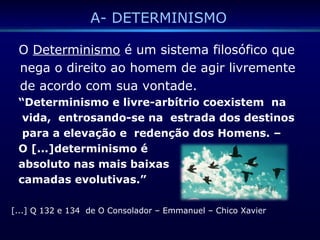 A- DETERMINISMO
O Determinismo é um sistema filosófico que
nega o direito ao homem de agir livremente
de acordo com sua vontade.
“Determinismo e livre-arbítrio coexistem na
vida, entrosando-se na estrada dos destinos
para a elevação e redenção dos Homens. –
O [...]determinismo é
absoluto nas mais baixas
camadas evolutivas.”
[...] Q 132 e 134 de O Consolador – Emmanuel – Chico Xavier
 
