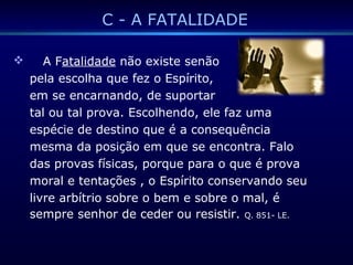 C - A FATALIDADE
 A Fatalidade não existe senão
pela escolha que fez o Espírito,
em se encarnando, de suportar
tal ou tal prova. Escolhendo, ele faz uma
espécie de destino que é a consequência
mesma da posição em que se encontra. Falo
das provas físicas, porque para o que é prova
moral e tentações , o Espírito conservando seu
livre arbítrio sobre o bem e sobre o mal, é
sempre senhor de ceder ou resistir. Q. 851- LE.
 