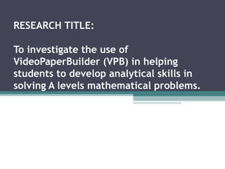 RESEARCH TITLE: To investigate the use of VideoPaperBuilder (VPB) in helping students to develop analytical skills in solving A levels mathematical problems. 