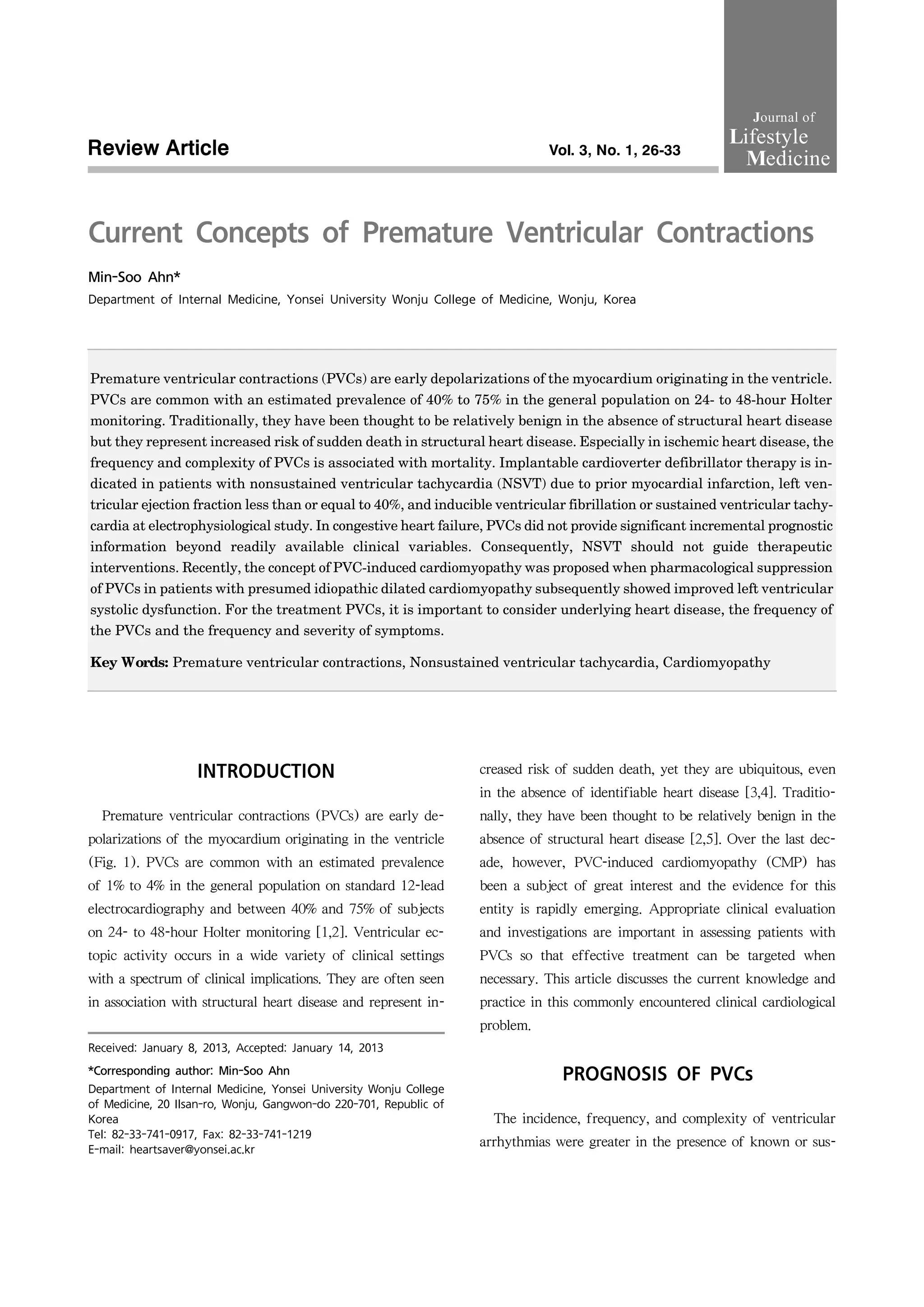 Current Concepts of Premature Ventricular Contractions
Min-Soo Ahn*
Department of Internal Medicine, Yonsei University Wonju College of Medicine, Wonju, Korea
Premature ventricular contractions (PVCs) are early depolarizations of the myocardium originating in the ventricle.
PVCs are common with an estimated prevalence of 40% to 75% in the general population on 24- to 48-hour Holter
monitoring. Traditionally, they have been thought to be relatively benign in the absence of structural heart disease
but they represent increased risk of sudden death in structural heart disease. Especially in ischemic heart disease, the
frequency and complexity of PVCs is associated with mortality. Implantable cardioverter defibrillator therapy is in-
dicated in patients with nonsustained ventricular tachycardia (NSVT) due to prior myocardial infarction, left ven-
tricular ejection fraction less than or equal to 40%, and inducible ventricular fibrillation or sustained ventricular tachy-
cardia at electrophysiological study. In congestive heart failure, PVCs did not provide significant incremental prognostic
information beyond readily available clinical variables. Consequently, NSVT should not guide therapeutic
interventions. Recently, the concept of PVC-induced cardiomyopathy was proposed when pharmacological suppression
of PVCs in patients with presumed idiopathic dilated cardiomyopathy subsequently showed improved left ventricular
systolic dysfunction. For the treatment PVCs, it is important to consider underlying heart disease, the frequency of
the PVCs and the frequency and severity of symptoms.
Key Words: Premature ventricular contractions, Nonsustained ventricular tachycardia, Cardiomyopathy
Received: January 8, 2013, Accepted: January 14, 2013
*Corresponding author: Min-Soo Ahn
Department of Internal Medicine, Yonsei University Wonju College
of Medicine, 20 Ilsan-ro, Wonju, Gangwon-do 220-701, Republic of
Korea
Tel: 82-33-741-0917, Fax: 82-33-741-1219
E-mail: heartsaver@yonsei.ac.kr
Review Article Vol. 3, No. 1, 26-33
INTRODUCTION
Premature ventricular contractions (PVCs) are early de-
polarizations of the myocardium originating in the ventricle
(Fig. 1). PVCs are common with an estimated prevalence
of 1% to 4% in the general population on standard 12-lead
electrocardiography and between 40% and 75% of subjects
on 24- to 48-hour Holter monitoring [1,2]. Ventricular ec-
topic activity occurs in a wide variety of clinical settings
with a spectrum of clinical implications. They are often seen
in association with structural heart disease and represent in-
creased risk of sudden death, yet they are ubiquitous, even
in the absence of identifiable heart disease [3,4]. Traditio-
nally, they have been thought to be relatively benign in the
absence of structural heart disease [2,5]. Over the last dec-
ade, however, PVC-induced cardiomyopathy (CMP) has
been a subject of great interest and the evidence for this
entity is rapidly emerging. Appropriate clinical evaluation
and investigations are important in assessing patients with
PVCs so that effective treatment can be targeted when
necessary. This article discusses the current knowledge and
practice in this commonly encountered clinical cardiological
problem.
PROGNOSIS OF PVCs
The incidence, frequency, and complexity of ventricular
arrhythmias were greater in the presence of known or sus-
Journal of
Lifestyle
Medicine
 
