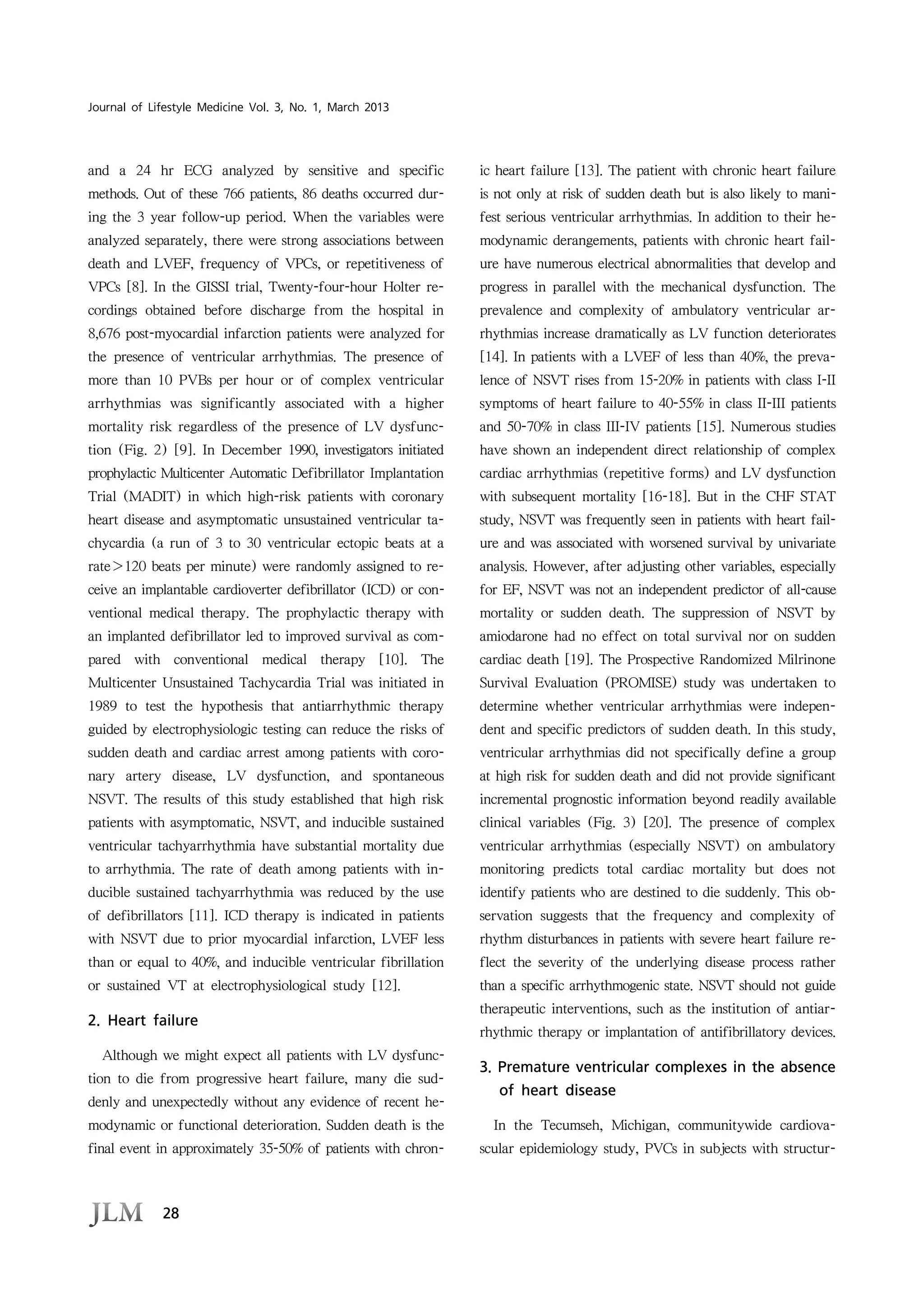 28
Journal of Lifestyle Medicine Vol. 3, No. 1, March 2013
and a 24 hr ECG analyzed by sensitive and specific
methods. Out of these 766 patients, 86 deaths occurred dur-
ing the 3 year follow-up period. When the variables were
analyzed separately, there were strong associations between
death and LVEF, frequency of VPCs, or repetitiveness of
VPCs [8]. In the GISSI trial, Twenty-four-hour Holter re-
cordings obtained before discharge from the hospital in
8,676 post-myocardial infarction patients were analyzed for
the presence of ventricular arrhythmias. The presence of
more than 10 PVBs per hour or of complex ventricular
arrhythmias was significantly associated with a higher
mortality risk regardless of the presence of LV dysfunc-
tion (Fig. 2) [9]. In December 1990, investigators initiated
prophylactic Multicenter Automatic Defibrillator Implantation
Trial (MADIT) in which high-risk patients with coronary
heart disease and asymptomatic unsustained ventricular ta-
chycardia (a run of 3 to 30 ventricular ectopic beats at a
rate＞120 beats per minute) were randomly assigned to re-
ceive an implantable cardioverter defibrillator (ICD) or con-
ventional medical therapy. The prophylactic therapy with
an implanted defibrillator led to improved survival as com-
pared with conventional medical therapy [10]. The
Multicenter Unsustained Tachycardia Trial was initiated in
1989 to test the hypothesis that antiarrhythmic therapy
guided by electrophysiologic testing can reduce the risks of
sudden death and cardiac arrest among patients with coro-
nary artery disease, LV dysfunction, and spontaneous
NSVT. The results of this study established that high risk
patients with asymptomatic, NSVT, and inducible sustained
ventricular tachyarrhythmia have substantial mortality due
to arrhythmia. The rate of death among patients with in-
ducible sustained tachyarrhythmia was reduced by the use
of defibrillators [11]. ICD therapy is indicated in patients
with NSVT due to prior myocardial infarction, LVEF less
than or equal to 40%, and inducible ventricular fibrillation
or sustained VT at electrophysiological study [12].
2. Heart failure
Although we might expect all patients with LV dysfunc-
tion to die from progressive heart failure, many die sud-
denly and unexpectedly without any evidence of recent he-
modynamic or functional deterioration. Sudden death is the
final event in approximately 35-50% of patients with chron-
ic heart failure [13]. The patient with chronic heart failure
is not only at risk of sudden death but is also likely to mani-
fest serious ventricular arrhythmias. In addition to their he-
modynamic derangements, patients with chronic heart fail-
ure have numerous electrical abnormalities that develop and
progress in parallel with the mechanical dysfunction. The
prevalence and complexity of ambulatory ventricular ar-
rhythmias increase dramatically as LV function deteriorates
[14]. In patients with a LVEF of less than 40%, the preva-
lence of NSVT rises from 15-20% in patients with class I-II
symptoms of heart failure to 40-55% in class II-III patients
and 50-70% in class III-IV patients [15]. Numerous studies
have shown an independent direct relationship of complex
cardiac arrhythmias (repetitive forms) and LV dysfunction
with subsequent mortality [16-18]. But in the CHF STAT
study, NSVT was frequently seen in patients with heart fail-
ure and was associated with worsened survival by univariate
analysis. However, after adjusting other variables, especially
for EF, NSVT was not an independent predictor of all-cause
mortality or sudden death. The suppression of NSVT by
amiodarone had no effect on total survival nor on sudden
cardiac death [19]. The Prospective Randomized Milrinone
Survival Evaluation (PROMISE) study was undertaken to
determine whether ventricular arrhythmias were indepen-
dent and specific predictors of sudden death. In this study,
ventricular arrhythmias did not specifically define a group
at high risk for sudden death and did not provide significant
incremental prognostic information beyond readily available
clinical variables (Fig. 3) [20]. The presence of complex
ventricular arrhythmias (especially NSVT) on ambulatory
monitoring predicts total cardiac mortality but does not
identify patients who are destined to die suddenly. This ob-
servation suggests that the frequency and complexity of
rhythm disturbances in patients with severe heart failure re-
flect the severity of the underlying disease process rather
than a specific arrhythmogenic state. NSVT should not guide
therapeutic interventions, such as the institution of antiar-
rhythmic therapy or implantation of antifibrillatory devices.
3. Premature ventricular complexes in the absence
of heart disease
In the Tecumseh, Michigan, communitywide cardiova-
scular epidemiology study, PVCs in subjects with structur-
 