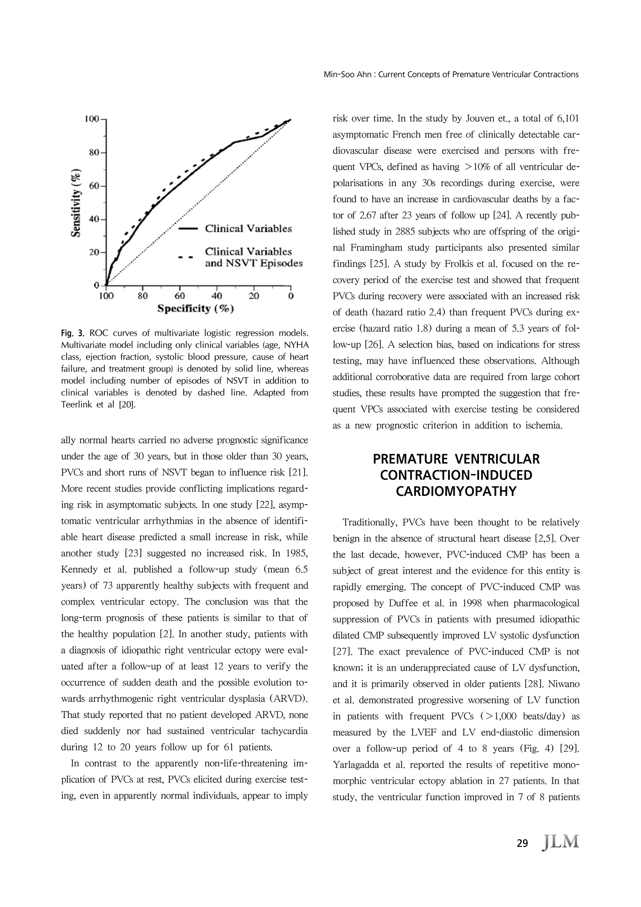 29
Min-Soo Ahn : Current Concepts of Premature Ventricular Contractions
Fig. 3. ROC curves of multivariate logistic regression models.
Multivariate model including only clinical variables (age, NYHA
class, ejection fraction, systolic blood pressure, cause of heart
failure, and treatment group) is denoted by solid line, whereas
model including number of episodes of NSVT in addition to
clinical variables is denoted by dashed line. Adapted from
Teerlink et al [20].
ally normal hearts carried no adverse prognostic significance
under the age of 30 years, but in those older than 30 years,
PVCs and short runs of NSVT began to influence risk [21].
More recent studies provide conflicting implications regard-
ing risk in asymptomatic subjects. In one study [22], asymp-
tomatic ventricular arrhythmias in the absence of identifi-
able heart disease predicted a small increase in risk, while
another study [23] suggested no increased risk. In 1985,
Kennedy et al. published a follow-up study (mean 6.5
years) of 73 apparently healthy subjects with frequent and
complex ventricular ectopy. The conclusion was that the
long-term prognosis of these patients is similar to that of
the healthy population [2]. In another study, patients with
a diagnosis of idiopathic right ventricular ectopy were eval-
uated after a follow-up of at least 12 years to verify the
occurrence of sudden death and the possible evolution to-
wards arrhythmogenic right ventricular dysplasia (ARVD).
That study reported that no patient developed ARVD, none
died suddenly nor had sustained ventricular tachycardia
during 12 to 20 years follow up for 61 patients.
In contrast to the apparently non-life-threatening im-
plication of PVCs at rest, PVCs elicited during exercise test-
ing, even in apparently normal individuals, appear to imply
risk over time. In the study by Jouven et., a total of 6,101
asymptomatic French men free of clinically detectable car-
diovascular disease were exercised and persons with fre-
quent VPCs, defined as having ＞10% of all ventricular de-
polarisations in any 30s recordings during exercise, were
found to have an increase in cardiovascular deaths by a fac-
tor of 2.67 after 23 years of follow up [24]. A recently pub-
lished study in 2885 subjects who are offspring of the origi-
nal Framingham study participants also presented similar
findings [25]. A study by Frolkis et al. focused on the re-
covery period of the exercise test and showed that frequent
PVCs during recovery were associated with an increased risk
of death (hazard ratio 2.4) than frequent PVCs during ex-
ercise (hazard ratio 1.8) during a mean of 5.3 years of fol-
low-up [26]. A selection bias, based on indications for stress
testing, may have influenced these observations. Although
additional corroborative data are required from large cohort
studies, these results have prompted the suggestion that fre-
quent VPCs associated with exercise testing be considered
as a new prognostic criterion in addition to ischemia.
PREMATURE VENTRICULAR
CONTRACTION-INDUCED
CARDIOMYOPATHY
Traditionally, PVCs have been thought to be relatively
benign in the absence of structural heart disease [2,5]. Over
the last decade, however, PVC-induced CMP has been a
subject of great interest and the evidence for this entity is
rapidly emerging. The concept of PVC-induced CMP was
proposed by Duffee et al. in 1998 when pharmacological
suppression of PVCs in patients with presumed idiopathic
dilated CMP subsequently improved LV systolic dysfunction
[27]. The exact prevalence of PVC-induced CMP is not
known; it is an underappreciated cause of LV dysfunction,
and it is primarily observed in older patients [28]. Niwano
et al. demonstrated progressive worsening of LV function
in patients with frequent PVCs (＞1,000 beats/day) as
measured by the LVEF and LV end-diastolic dimension
over a follow-up period of 4 to 8 years (Fig. 4) [29].
Yarlagadda et al. reported the results of repetitive mono-
morphic ventricular ectopy ablation in 27 patients. In that
study, the ventricular function improved in 7 of 8 patients
 