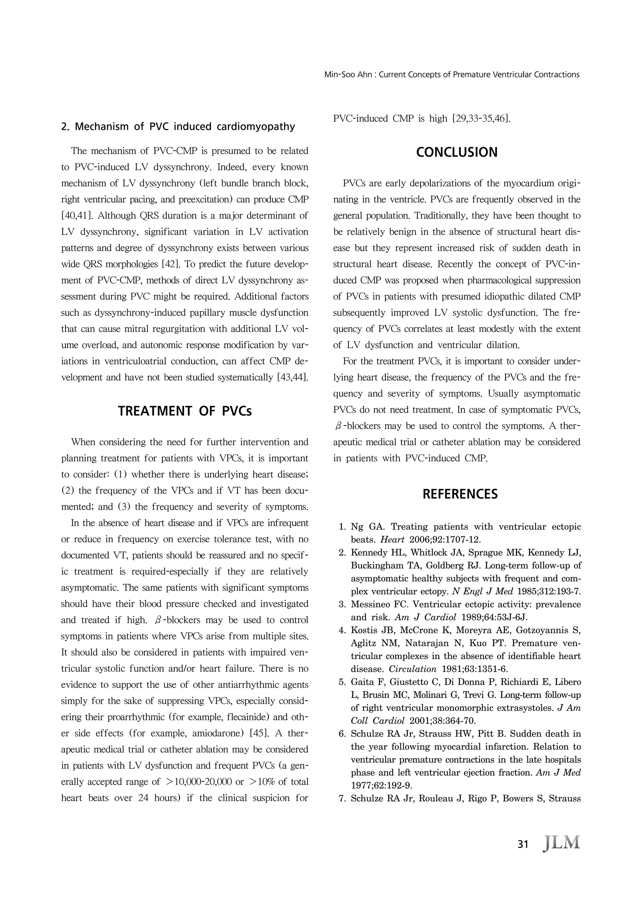 31
Min-Soo Ahn : Current Concepts of Premature Ventricular Contractions
2. Mechanism of PVC induced cardiomyopathy
The mechanism of PVC-CMP is presumed to be related
to PVC-induced LV dyssynchrony. Indeed, every known
mechanism of LV dyssynchrony (left bundle branch block,
right ventricular pacing, and preexcitation) can produce CMP
[40,41]. Although QRS duration is a major determinant of
LV dyssynchrony, significant variation in LV activation
patterns and degree of dyssynchrony exists between various
wide QRS morphologies [42]. To predict the future develop-
ment of PVC-CMP, methods of direct LV dyssynchrony as-
sessment during PVC might be required. Additional factors
such as dyssynchrony-induced papillary muscle dysfunction
that can cause mitral regurgitation with additional LV vol-
ume overload, and autonomic response modification by var-
iations in ventriculoatrial conduction, can affect CMP de-
velopment and have not been studied systematically [43,44].
TREATMENT OF PVCs
When considering the need for further intervention and
planning treatment for patients with VPCs, it is important
to consider: (1) whether there is underlying heart disease;
(2) the frequency of the VPCs and if VT has been docu-
mented; and (3) the frequency and severity of symptoms.
In the absence of heart disease and if VPCs are infrequent
or reduce in frequency on exercise tolerance test, with no
documented VT, patients should be reassured and no specif-
ic treatment is required-especially if they are relatively
asymptomatic. The same patients with significant symptoms
should have their blood pressure checked and investigated
and treated if high. β-blockers may be used to control
symptoms in patients where VPCs arise from multiple sites.
It should also be considered in patients with impaired ven-
tricular systolic function and/or heart failure. There is no
evidence to support the use of other antiarrhythmic agents
simply for the sake of suppressing VPCs, especially consid-
ering their proarrhythmic (for example, flecainide) and oth-
er side effects (for example, amiodarone) [45]. A ther-
apeutic medical trial or catheter ablation may be considered
in patients with LV dysfunction and frequent PVCs (a gen-
erally accepted range of ＞10,000-20,000 or ＞10% of total
heart beats over 24 hours) if the clinical suspicion for
PVC-induced CMP is high [29,33-35,46].
CONCLUSION
PVCs are early depolarizations of the myocardium origi-
nating in the ventricle. PVCs are frequently observed in the
general population. Traditionally, they have been thought to
be relatively benign in the absence of structural heart dis-
ease but they represent increased risk of sudden death in
structural heart disease. Recently the concept of PVC-in-
duced CMP was proposed when pharmacological suppression
of PVCs in patients with presumed idiopathic dilated CMP
subsequently improved LV systolic dysfunction. The fre-
quency of PVCs correlates at least modestly with the extent
of LV dysfunction and ventricular dilation.
For the treatment PVCs, it is important to consider under-
lying heart disease, the frequency of the PVCs and the fre-
quency and severity of symptoms. Usually asymptomatic
PVCs do not need treatment. In case of symptomatic PVCs,
β-blockers may be used to control the symptoms. A ther-
apeutic medical trial or catheter ablation may be considered
in patients with PVC-induced CMP.
REFERENCES
1. Ng GA. Treating patients with ventricular ectopic
beats. Heart 2006;92:1707-12.
2. Kennedy HL, Whitlock JA, Sprague MK, Kennedy LJ,
Buckingham TA, Goldberg RJ. Long-term follow-up of
asymptomatic healthy subjects with frequent and com-
plex ventricular ectopy. N Engl J Med 1985;312:193-7.
3. Messineo FC. Ventricular ectopic activity: prevalence
and risk. Am J Cardiol 1989;64:53J-6J.
4. Kostis JB, McCrone K, Moreyra AE, Gotzoyannis S,
Aglitz NM, Natarajan N, Kuo PT. Premature ven-
tricular complexes in the absence of identifiable heart
disease. Circulation 1981;63:1351-6.
5. Gaita F, Giustetto C, Di Donna P, Richiardi E, Libero
L, Brusin MC, Molinari G, Trevi G. Long-term follow-up
of right ventricular monomorphic extrasystoles. J Am
Coll Cardiol 2001;38:364-70.
6. Schulze RA Jr, Strauss HW, Pitt B. Sudden death in
the year following myocardial infarction. Relation to
ventricular premature contractions in the late hospitals
phase and left ventricular ejection fraction. Am J Med
1977;62:192-9.
7. Schulze RA Jr, Rouleau J, Rigo P, Bowers S, Strauss
 