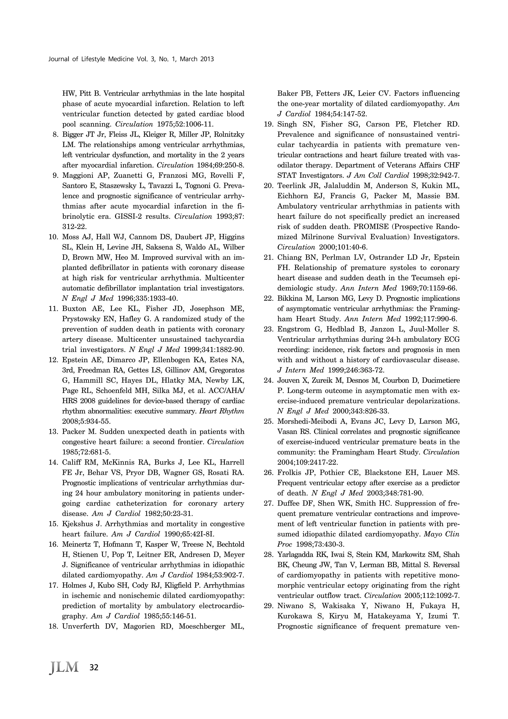 32
Journal of Lifestyle Medicine Vol. 3, No. 1, March 2013
HW, Pitt B. Ventricular arrhythmias in the late hospital
phase of acute myocardial infarction. Relation to left
ventricular function detected by gated cardiac blood
pool scanning. Circulation 1975;52:1006-11.
8. Bigger JT Jr, Fleiss JL, Kleiger R, Miller JP, Rolnitzky
LM. The relationships among ventricular arrhythmias,
left ventricular dysfunction, and mortality in the 2 years
after myocardial infarction. Circulation 1984;69:250-8.
9. Maggioni AP, Zuanetti G, Franzosi MG, Rovelli F,
Santoro E, Staszewsky L, Tavazzi L, Tognoni G. Preva-
lence and prognostic significance of ventricular arrhy-
thmias after acute myocardial infarction in the fi-
brinolytic era. GISSI-2 results. Circulation 1993;87:
312-22.
10. Moss AJ, Hall WJ, Cannom DS, Daubert JP, Higgins
SL, Klein H, Levine JH, Saksena S, Waldo AL, Wilber
D, Brown MW, Heo M. Improved survival with an im-
planted defibrillator in patients with coronary disease
at high risk for ventricular arrhythmia. Multicenter
automatic defibrillator implantation trial investigators.
N Engl J Med 1996;335:1933-40.
11. Buxton AE, Lee KL, Fisher JD, Josephson ME,
Prystowsky EN, Hafley G. A randomized study of the
prevention of sudden death in patients with coronary
artery disease. Multicenter unsustained tachycardia
trial investigators. N Engl J Med 1999;341:1882-90.
12. Epstein AE, Dimarco JP, Ellenbogen KA, Estes NA,
3rd, Freedman RA, Gettes LS, Gillinov AM, Gregoratos
G, Hammill SC, Hayes DL, Hlatky MA, Newby LK,
Page RL, Schoenfeld MH, Silka MJ, et al. ACC/AHA/
HRS 2008 guidelines for device-based therapy of cardiac
rhythm abnormalities: executive summary. Heart Rhythm
2008;5:934-55.
13. Packer M. Sudden unexpected death in patients with
congestive heart failure: a second frontier. Circulation
1985;72:681-5.
14. Califf RM, McKinnis RA, Burks J, Lee KL, Harrell
FE Jr, Behar VS, Pryor DB, Wagner GS, Rosati RA.
Prognostic implications of ventricular arrhythmias dur-
ing 24 hour ambulatory monitoring in patients under-
going cardiac catheterization for coronary artery
disease. Am J Cardiol 1982;50:23-31.
15. Kjekshus J. Arrhythmias and mortality in congestive
heart failure. Am J Cardiol 1990;65:42I-8I.
16. Meinertz T, Hofmann T, Kasper W, Treese N, Bechtold
H, Stienen U, Pop T, Leitner ER, Andresen D, Meyer
J. Significance of ventricular arrhythmias in idiopathic
dilated cardiomyopathy. Am J Cardiol 1984;53:902-7.
17. Holmes J, Kubo SH, Cody RJ, Kligfield P. Arrhythmias
in ischemic and nonischemic dilated cardiomyopathy:
prediction of mortality by ambulatory electrocardio-
graphy. Am J Cardiol 1985;55:146-51.
18. Unverferth DV, Magorien RD, Moeschberger ML,
Baker PB, Fetters JK, Leier CV. Factors influencing
the one-year mortality of dilated cardiomyopathy. Am
J Cardiol 1984;54:147-52.
19. Singh SN, Fisher SG, Carson PE, Fletcher RD.
Prevalence and significance of nonsustained ventri-
cular tachycardia in patients with premature ven-
tricular contractions and heart failure treated with vas-
odilator therapy. Department of Veterans Affairs CHF
STAT Investigators. J Am Coll Cardiol 1998;32:942-7.
20. Teerlink JR, Jalaluddin M, Anderson S, Kukin ML,
Eichhorn EJ, Francis G, Packer M, Massie BM.
Ambulatory ventricular arrhythmias in patients with
heart failure do not specifically predict an increased
risk of sudden death. PROMISE (Prospective Rando-
mized Milrinone Survival Evaluation) Investigators.
Circulation 2000;101:40-6.
21. Chiang BN, Perlman LV, Ostrander LD Jr, Epstein
FH. Relationship of premature systoles to coronary
heart disease and sudden death in the Tecumseh epi-
demiologic study. Ann Intern Med 1969;70:1159-66.
22. Bikkina M, Larson MG, Levy D. Prognostic implications
of asymptomatic ventricular arrhythmias: the Framing-
ham Heart Study. Ann Intern Med 1992;117:990-6.
23. Engstrom G, Hedblad B, Janzon L, Juul-Moller S.
Ventricular arrhythmias during 24-h ambulatory ECG
recording: incidence, risk factors and prognosis in men
with and without a history of cardiovascular disease.
J Intern Med 1999;246:363-72.
24. Jouven X, Zureik M, Desnos M, Courbon D, Ducimetiere
P. Long-term outcome in asymptomatic men with ex-
ercise-induced premature ventricular depolarizations.
N Engl J Med 2000;343:826-33.
25. Morshedi-Meibodi A, Evans JC, Levy D, Larson MG,
Vasan RS. Clinical correlates and prognostic significance
of exercise-induced ventricular premature beats in the
community: the Framingham Heart Study. Circulation
2004;109:2417-22.
26. Frolkis JP, Pothier CE, Blackstone EH, Lauer MS.
Frequent ventricular ectopy after exercise as a predictor
of death. N Engl J Med 2003;348:781-90.
27. Duffee DF, Shen WK, Smith HC. Suppression of fre-
quent premature ventricular contractions and improve-
ment of left ventricular function in patients with pre-
sumed idiopathic dilated cardiomyopathy. Mayo Clin
Proc 1998;73:430-3.
28. Yarlagadda RK, Iwai S, Stein KM, Markowitz SM, Shah
BK, Cheung JW, Tan V, Lerman BB, Mittal S. Reversal
of cardiomyopathy in patients with repetitive mono-
morphic ventricular ectopy originating from the right
ventricular outflow tract. Circulation 2005;112:1092-7.
29. Niwano S, Wakisaka Y, Niwano H, Fukaya H,
Kurokawa S, Kiryu M, Hatakeyama Y, Izumi T.
Prognostic significance of frequent premature ven-
 
