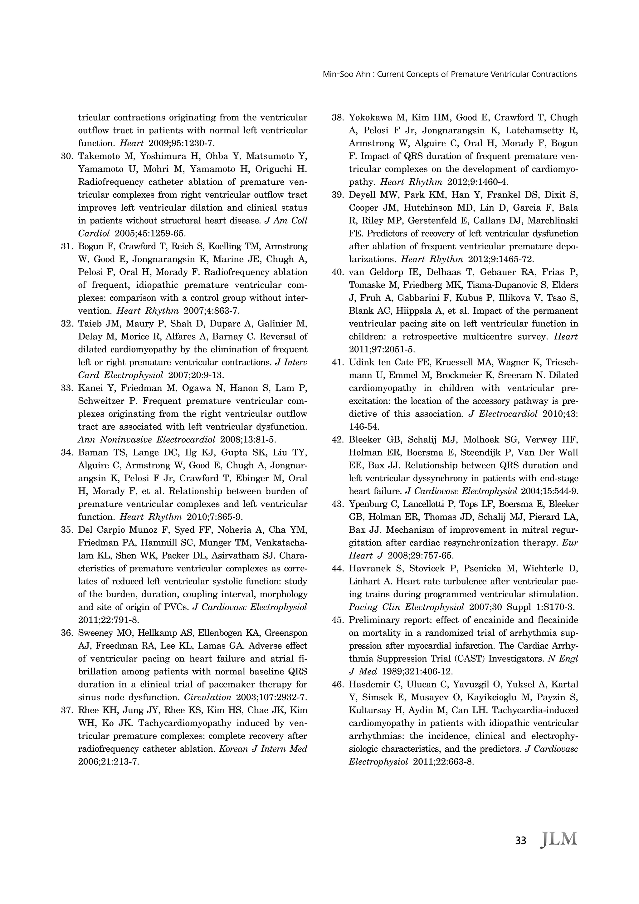 33
Min-Soo Ahn : Current Concepts of Premature Ventricular Contractions
tricular contractions originating from the ventricular
outflow tract in patients with normal left ventricular
function. Heart 2009;95:1230-7.
30. Takemoto M, Yoshimura H, Ohba Y, Matsumoto Y,
Yamamoto U, Mohri M, Yamamoto H, Origuchi H.
Radiofrequency catheter ablation of premature ven-
tricular complexes from right ventricular outflow tract
improves left ventricular dilation and clinical status
in patients without structural heart disease. J Am Coll
Cardiol 2005;45:1259-65.
31. Bogun F, Crawford T, Reich S, Koelling TM, Armstrong
W, Good E, Jongnarangsin K, Marine JE, Chugh A,
Pelosi F, Oral H, Morady F. Radiofrequency ablation
of frequent, idiopathic premature ventricular com-
plexes: comparison with a control group without inter-
vention. Heart Rhythm 2007;4:863-7.
32. Taieb JM, Maury P, Shah D, Duparc A, Galinier M,
Delay M, Morice R, Alfares A, Barnay C. Reversal of
dilated cardiomyopathy by the elimination of frequent
left or right premature ventricular contractions. J Interv
Card Electrophysiol 2007;20:9-13.
33. Kanei Y, Friedman M, Ogawa N, Hanon S, Lam P,
Schweitzer P. Frequent premature ventricular com-
plexes originating from the right ventricular outflow
tract are associated with left ventricular dysfunction.
Ann Noninvasive Electrocardiol 2008;13:81-5.
34. Baman TS, Lange DC, Ilg KJ, Gupta SK, Liu TY,
Alguire C, Armstrong W, Good E, Chugh A, Jongnar-
angsin K, Pelosi F Jr, Crawford T, Ebinger M, Oral
H, Morady F, et al. Relationship between burden of
premature ventricular complexes and left ventricular
function. Heart Rhythm 2010;7:865-9.
35. Del Carpio Munoz F, Syed FF, Noheria A, Cha YM,
Friedman PA, Hammill SC, Munger TM, Venkatacha-
lam KL, Shen WK, Packer DL, Asirvatham SJ. Chara-
cteristics of premature ventricular complexes as corre-
lates of reduced left ventricular systolic function: study
of the burden, duration, coupling interval, morphology
and site of origin of PVCs. J Cardiovasc Electrophysiol
2011;22:791-8.
36. Sweeney MO, Hellkamp AS, Ellenbogen KA, Greenspon
AJ, Freedman RA, Lee KL, Lamas GA. Adverse effect
of ventricular pacing on heart failure and atrial fi-
brillation among patients with normal baseline QRS
duration in a clinical trial of pacemaker therapy for
sinus node dysfunction. Circulation 2003;107:2932-7.
37. Rhee KH, Jung JY, Rhee KS, Kim HS, Chae JK, Kim
WH, Ko JK. Tachycardiomyopathy induced by ven-
tricular premature complexes: complete recovery after
radiofrequency catheter ablation. Korean J Intern Med
2006;21:213-7.
38. Yokokawa M, Kim HM, Good E, Crawford T, Chugh
A, Pelosi F Jr, Jongnarangsin K, Latchamsetty R,
Armstrong W, Alguire C, Oral H, Morady F, Bogun
F. Impact of QRS duration of frequent premature ven-
tricular complexes on the development of cardiomyo-
pathy. Heart Rhythm 2012;9:1460-4.
39. Deyell MW, Park KM, Han Y, Frankel DS, Dixit S,
Cooper JM, Hutchinson MD, Lin D, Garcia F, Bala
R, Riley MP, Gerstenfeld E, Callans DJ, Marchlinski
FE. Predictors of recovery of left ventricular dysfunction
after ablation of frequent ventricular premature depo-
larizations. Heart Rhythm 2012;9:1465-72.
40. van Geldorp IE, Delhaas T, Gebauer RA, Frias P,
Tomaske M, Friedberg MK, Tisma-Dupanovic S, Elders
J, Fruh A, Gabbarini F, Kubus P, Illikova V, Tsao S,
Blank AC, Hiippala A, et al. Impact of the permanent
ventricular pacing site on left ventricular function in
children: a retrospective multicentre survey. Heart
2011;97:2051-5.
41. Udink ten Cate FE, Kruessell MA, Wagner K, Triesch-
mann U, Emmel M, Brockmeier K, Sreeram N. Dilated
cardiomyopathy in children with ventricular pre-
excitation: the location of the accessory pathway is pre-
dictive of this association. J Electrocardiol 2010;43:
146-54.
42. Bleeker GB, Schalij MJ, Molhoek SG, Verwey HF,
Holman ER, Boersma E, Steendijk P, Van Der Wall
EE, Bax JJ. Relationship between QRS duration and
left ventricular dyssynchrony in patients with end-stage
heart failure. J Cardiovasc Electrophysiol 2004;15:544-9.
43. Ypenburg C, Lancellotti P, Tops LF, Boersma E, Bleeker
GB, Holman ER, Thomas JD, Schalij MJ, Pierard LA,
Bax JJ. Mechanism of improvement in mitral regur-
gitation after cardiac resynchronization therapy. Eur
Heart J 2008;29:757-65.
44. Havranek S, Stovicek P, Psenicka M, Wichterle D,
Linhart A. Heart rate turbulence after ventricular pac-
ing trains during programmed ventricular stimulation.
Pacing Clin Electrophysiol 2007;30 Suppl 1:S170-3.
45. Preliminary report: effect of encainide and flecainide
on mortality in a randomized trial of arrhythmia sup-
pression after myocardial infarction. The Cardiac Arrhy-
thmia Suppression Trial (CAST) Investigators. N Engl
J Med 1989;321:406-12.
46. Hasdemir C, Ulucan C, Yavuzgil O, Yuksel A, Kartal
Y, Simsek E, Musayev O, Kayikcioglu M, Payzin S,
Kultursay H, Aydin M, Can LH. Tachycardia-induced
cardiomyopathy in patients with idiopathic ventricular
arrhythmias: the incidence, clinical and electrophy-
siologic characteristics, and the predictors. J Cardiovasc
Electrophysiol 2011;22:663-8.
 