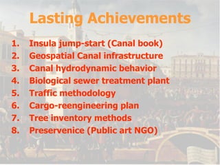 Lasting Achievements Insula jump-start (Canal book) Geospatial Canal infrastructure Canal hydrodynamic behavior  Biological sewer treatment plant Traffic methodology Cargo-reengineering plan Tree inventory methods Preservenice (Public art NGO) 