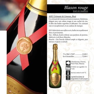 75 cl Réf. 27697	����������������12,00 €
les 6 bouteilles	������������������72,00 €
Apéritif,brochettesde
langoustinesetsaint-jacques
À boire ou à garder 2 à
3 ans
Service entre 6 et 8 °C
Chardonnay, Chenin,
Pinot Noir, Mauzac
AOC Crémant de Limoux, Brut
CecrémantdeLimouxesttoutennuances.Généreux,
élégant avec son ruban rouge et son cachet de cire,
il offre des bulles superbes et délicates. Un crémant
rare et exceptionnel, et un cadeau de marque.
Œil:Robedoréeauxrefletsverts,bullesincroyablement
fines et persistantes.
Nez : Délicat, fruité et floral, aux parfums de pomme,
d’abricot et de fleurs blanches.
Bouche : Une bouche d’abord ample et élégante, puis
intense et épicée en finale.
tout en nuances
Blason rouge
10
 