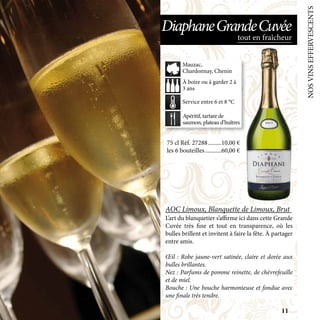 NOSVINSEFFERVESCENTS
75 cl Réf. 27288	���������10,00 €
les 6 bouteilles	�����������60,00 €
AOC Limoux, Blanquette de Limoux, Brut
L’art du blanquetier s’affirme ici dans cette Grande
Cuvée très fine et tout en transparence, où les
bulles brillent et invitent à faire la fête. À partager
entre amis.
Œil : Robe jaune-vert satinée, claire et dorée aux
bulles brillantes.
Nez : Parfums de pomme reinette, de chèvrefeuille
et de miel.
Bouche : Une bouche harmonieuse et fondue avec
une finale très tendre.
Apéritif, tartare de
saumon, plateau d’huîtres
À boire ou à garder 2 à
3 ans
Service entre 6 et 8 °C
Mauzac,
Chardonnay, Chenin
tout en fraîcheur
DiaphaneGrandeCuvée
11
 