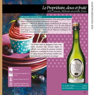 NOSVINSEFFERVESCENTS
Des bulles fines se dégagent d’une robe
dorée, formant une mousse légère et
raffinée. Les arômes de pomme reinette
dominent, enrobant les notes de miel et
les épices douces. Ses arômes miellés sont
bien présents, sa douceur est unique.
75 cl Réf. 27981	������������������8,40 €
les 6 bouteilles	������������������50,40 €
Ces blanquettes sont le fruit d’une tradition, d’un savoir-faire et d’une
technologie qui a su évoluer sans renier son origine.
Composés à 100 % de Mauzac, cépage traditionnel de Limoux, ces
vins effervescents sont faiblement alcoolisés : 6 %. Ils sont élaborés
suivant le processus totalement naturel de la méthode ancestrale, au
cours duquel seuls le sucre contenu dans le Mauzac vendangé et les
conditions climatiques interviennent.
MÉTHODE ANCESTRALE
Apéritif, tartare de
saumon, plateau d’huitres
A boire ou à garder 2 à
3 ans
Service entre 6 et 8°C
Mauzac, Chardonnay,
Chenin
Apéritif ou dessert aux
fruits, chocolat ou miel
À boire ou à garder 2 à
3 ans
Service entre 6 et 8 °C
Mauzac
AOC Limoux, Méthode ancestrale, Doux
LePropriétaire,douxetfruité
13
 