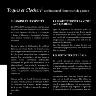 L’ ORIGINE ET LE CONCEPT
En 1989 et 1990, les vignerons du Sieur d’Arques,
soucieuxd’associerlepatrimoinelocalàlarichesse
du terroir limouxin, décidèrent la création de
« Toques et Clochers ». Une poignée d’hommes
et de femmes volontaires et solidaires ouvrirent
le chemin.
Depuis le début de l’élaboration des AOC de
Limoux, les Grands Chefs ont toujours donné
leur avis précieux sur l’association mets et vins, et
les plus grands sommeliers nous ont également
apporté leurs connaissances et leur jugement
éclairé. Leurs compétences indiscutables
conjuguées ont permis une amélioration sur le
plan qualitatif. La recherche des arômes et des
goûts, en collaboration avec nos œnologues, a
donné à ces grands vins la finesse qu’ils possèdent
aujourd’hui.
Chaque année, un Grand Chef, trois macarons
au guide Michelin, préside la vente aux enchères
du dimanche des Rameaux. Pierre Troisgros
fut le premier Président et, depuis, les toques se
succèdent.
LA DÉGUSTATION ET LA VENTE
AUX ENCHÈRES
Après la dégustation du dimanche matin, où
chaque vigneron propose le fruit de son travail,
les professionnels du monde entier, un millier,
sont conviés à la vente aux enchères, programmée
chaque année le dimanche après-midi lors du
week-end des Rameaux.
Les fûts atteignent des niveaux de prix qui
confirment un gage de qualité et la reconnaissance
d’un cru unique.
LES FESTIVITÉS ET LE GALA
Le samedi permet de réunir curieux et
professionnels autour des caveaux de dégustation
et des animations musicales organisées dans les
rues d’un « clocher », l’un des villages typiques de
l’appellation.
Le dimanche soir a lieu cette fameuse soirée de
gala réservée à mille personnes. Elle clôture un
week-end consacré à l’association des meilleurs
vins de la région de Limoux et de son patrimoine.
Les plus Grands Chefs y préparent le repas dans
la plus pure tradition de la gastronomie française.
Toques et Clochers une histoire d’Hommes et de passion
16
 
