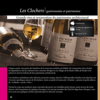 Chaque année, une partie des bénéfices de la vente aux enchères est dédiée à la restauration d’un clocher
de l’appellation, afin de redonner leur caractère d’origine à ces villages de la Haute Vallée de l’Aude et de
préserver ainsi la richesse de leur patrimoine architectural.
Ces clochers symbolisent cette sélection au terroir, unique, dont les 3 800 parcelles étudiées sont réparties sur
4 terroirs spécifiques autour de 40 clochers. Ainsi, on parle à Limoux de « Clocher » comme on parle ailleurs
de « Château » ou de « Clos ».
Durant la vente aux enchères, pour vous faire découvrir ces véritables petits trésors, notre service de vente
directe a fait l’acquisition de quelques barriques. En tant que membre du Club Privilège Sieur d’Arques, vous
avez accès aux quelques clochers présents dans la sélection suivante.
Grands vins et restauration du patrimoine architectural
À boire ou à garder 5 à
10 ans
Service à 12 °C
Chardonnay
Les Clochers gastronomie et patrimoine
18
 
