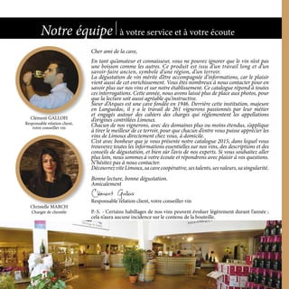 Cher ami de la cave,
En tant qu’amateur et connaisseur, vous ne pouvez ignorer que le vin n’est pas
une boisson comme les autres. Ce produit est issu d’un travail long et d’un
savoir-faire ancien, symbole d’une région, d’un terroir.
La dégustation de vin mérite d’être accompagnée d’informations, car le plaisir
vient aussi de cet enrichissement. Vous êtes nombreux à nous contacter pour en
savoir plus sur nos vins et sur notre établissement. Ce catalogue répond à toutes
ces interrogations. Cette année, nous avons laissé plus de place aux photos, pour
que la lecture soit aussi agréable qu’instructive.
Sieur d’Arques est une cave fondée en 1946. Derrière cette institution, majeure
en Languedoc, il y a le travail de 261 vignerons passionnés par leur métier
et engagés autour des cahiers des charges qui règlementent les appellations
d’origines contrôlées Limoux.
Chacun de nos vignerons, avec des domaines plus ou moins étendus, s’applique
à tirer le meilleur de ce terroir, pour que chacun d’entre vous puisse apprécier les
vins de Limoux directement chez vous, à domicile.
C’est avec bonheur que je vous présente notre catalogue 2015, dans lequel vous
trouverez toutes les informations essentielles sur nos vins, des descriptions et des
conseils de dégustation, et bien sûr l’avis de nos experts. Si vous souhaitez aller
plus loin, nous sommes à votre écoute et répondrons avec plaisir à vos questions.
N’hésitez pas à nous contacter.
DécouvrezviteLimoux,sacavecoopérative,sestalents,sesvaleurs,sasingularité.
Bonne lecture, bonne dégustation.
Amicalement
Clément Gallois
Responsable relation client, votre conseiller vin
P.-S. - Certains habillages de nos vins peuvent évoluer légèrement durant l’année ;
cela n’aura aucune incidence sur le contenu de la bouteille.
Notre équipe à votre service et à votre écoute
2
Clément GALLOIS
Responsable relation client,
votre conseiller vin
Christelle MARCH
Chargée de clientèle
2
 