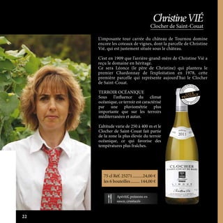 L’imposante tour carrée du château de Tournou domine
encore les coteaux de vignes, dont la parcelle de Christine
Vié, qui est justement située sous le château.
C’est en 1909 que l’arrière-grand-mère de Christine Vié a
reçu le domaine en héritage.
Ce sera Léonce (le père de Christine) qui plantera le
premier Chardonnay de l’exploitation en 1978, cette
première parcelle qui représente aujourd’hui le Clocher
de Saint-Couat.
TERROIR OCÉANIQUE
Sous l’influence du climat
océanique, ce terroir est caractérisé
par une pluviométrie plus
importante que sur les terroirs
méditerranéen et autan.
L’altitude varie de 250 à 400 m et le
Clocher de Saint-Couat fait partie
de la zone la plus élevée du terroir
océanique, ce qui favorise des
températures plus fraîches.
Clocher de Saint-Couat
ChristineVIÉ
C
U V É E R É SER
VÉE
Apéritif, poissons en
sauce, crustacés
75 cl Réf. 25271	����������24,00 €
les 6 bouteilles.......... 144,00 €
22
 