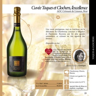 AOC Crémant de Limoux, Brut
CuvéeToquesetClochers,l’excellence
Une cuvée prestigieuse, tout en fraîcheur, où la
délicatesse du Chardonnay concourt à l’élégance
et l’harmonie. Reconnu par les plus grands
sommeliers, ce crémant est très apprécié des
femmes.
Disponible en étui.
Apéritif, filets de flétan en
papillote, coquillages
À boire ou à garder 2 à
3 ans
Service entre 6 et 8 °C
Chardonnay, Chenin,
Mauzac
75 cl Réf. 28564	�������������������15,00 €
les 6 bouteilles	���������������������90,00 €
« Ce crémant me séduit
par sa finesse et sa
complexité aromatique.
J’appréciesabouche,àla
fois fraîche et fruitée, puis riche et
toastée, avec une mousse délicate:
à découvrir et à faire découvrir. »
Viviane Gianesini Œnologue
TOQUES&CLOCHERS23
 