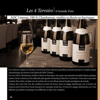 www.boutique-sieurdarques.com
24
Les 4 Terroirs 4 Grands Vins
Les 4 Terroirs Toques et Clochers sont le fruit d’une sélection parcellaire poussée, prenant en compte chaque
caractéristique du terrain et du climat de l’AOC Limoux.
Ces vins 100 % Chardonnay, vinifiés et élevés en barriques, ont acquis une notoriété mondiale depuis quelques
années. On les retrouve sur les tables des plus grands restaurateurs dans les 5 continents. Vous aurez vous aussi
le plaisir d’accorder vos plats avec les arômes de ces vins blancs parmi les plus prestigieux du monde.
Limoux s’est avéré être l’un des meilleurs terroirs de France pour le cépage chardonnay. Les 4 terroirs de
Limoux sont le fruit d’un travail entrepris il y a presque trente ans. À travers le cépage chardonnay, ces 4 vins
affichent une palette aromatique très différente, et donc très complexe.
AOC Limoux, 100 % Chardonnay, vinifiés et élevés en barriques
24
 
