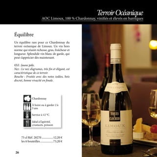Un équilibre rare pour ce Chardonnay du
terroir océanique de Limoux. Un vin hors
norme qui réunit richesse, gras, fraîcheur et
longueur. Splendide vin blanc de garde, qui
peut s’apprécier dès maintenant.
Œil : Jaune pâle.
Nez : Le nez d’agrumes, très fin et élégant, est
caractéristique de ce terroir.
Bouche : Fruitée avec des notes iodées, bois
discret, bonne vivacité en finale.
Idéal à l’apéritif,
crustacés, poisson
À boire ou à garder 2 à
3 ans
Service à 12 °C
Chardonnay
Équilibre
75 cl Réf. 28270	����������������12,20 €
les 6 bouteilles	������������������73,20 €
AOC Limoux, 100 % Chardonnay, vinifiés et élevés en barriques
TerroirOcéanique
26
 