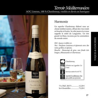 Un superbe Chardonnay élaboré sous un
climat méditerranéen, offrant des vins ronds
en bouche et fruités. Sa robe jaune et or nous
rappelle le soleil du Languedoc. Un très
grand vin blanc reconnu par les sommeliers
du monde entier.
Œil : Jaune à reflets or.
Nez : Parfums soutenus et épanouis avec des
notes grillées et épicées.
Bouche : Beaucoup de gras, une finale très
longue, éblouissante et charmeuse.
Harmonie
75 cl Réf. 28273	����������������12,20 €
les 6 bouteilles	������������������73,20 €
Apéritif,bouillabaisse,foie
graspoêléauxpommes
À boire ou à garder 2 à
3 ans
Service entre 6 et 8 °C
Chardonnay,
TOQUES&CLOCHERS
AOC Limoux, 100 % Chardonnay, vinifiés et élevés en barriques
TerroirMéditerranéen
27
 