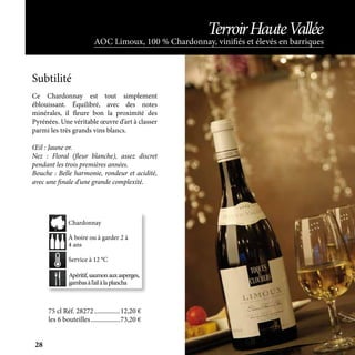 Apéritif,saumonauxasperges,
gambasàl’ailàlaplancha
À boire ou à garder 2 à
4 ans
Service à 12 °C
Chardonnay
AOC Limoux, 100 % Chardonnay, vinifiés et élevés en barriques
TerroirHauteVallée
Ce Chardonnay est tout simplement
éblouissant. Équilibré, avec des notes
minérales, il fleure bon la proximité des
Pyrénées. Une véritable œuvre d’art à classer
parmi les très grands vins blancs.
Œil : Jaune or.
Nez : Floral (fleur blanche), assez discret
pendant les trois premières années.
Bouche : Belle harmonie, rondeur et acidité,
avec une finale d’une grande complexité.
Subtilité
75 cl Réf. 28272	����������������12,20 €
les 6 bouteilles	������������������73,20 €
28
 