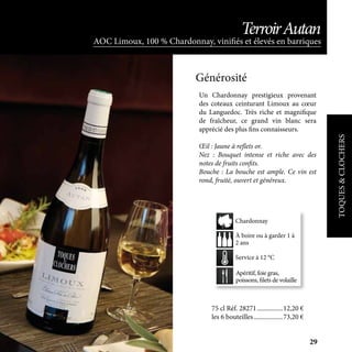 Apéritif, foie gras,
poissons, filets de volaille
À boire ou à garder 1 à
2 ans
Service à 12 °C
Chardonnay
TOQUES&CLOCHERS
AOC Limoux, 100 % Chardonnay, vinifiés et élevés en barriques
TerroirAutan
Un Chardonnay prestigieux provenant
des coteaux ceinturant Limoux au cœur
du Languedoc. Très riche et magnifique
de fraîcheur, ce grand vin blanc sera
apprécié des plus fins connaisseurs.
Œil : Jaune à reflets or.
Nez : Bouquet intense et riche avec des
notes de fruits confits.
Bouche : La bouche est ample. Ce vin est
rond, fruité, ouvert et généreux.
Générosité
75 cl Réf. 28271	����������������12,20 €
les 6 bouteilles	������������������73,20 €
29
 