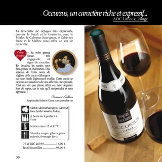 La rencontre de cépages très expressifs,
comme la Syrah et le Grenache, avec le
Merlot, le Cabernet Sauvignon, le Cabernet
franc et le Malbec nous offre un vin de
caractère.
Viandes rouges, gibiers, plats
mijotés, fromages forts
À boire ou à garder 4 à
5 ans
Service entre 15 et 17 °C
Merlot,CabernetSauvignon,Cabernet
franc,Syrah,Grenache,Malbec
AOC Limoux, Rouge
Occursus,uncaractèrericheetexpressif...
75 cl Réf. 26939	����������������16,00 €
les 6 bouteilles	������������������96,00 €
« Sa robe grenat
foncé, très
engageante, est
signe de caractère.
En bouche, les tanins sont
fins, précis et charmeurs. Des
arômes de fruits noirs, de
réglisse et de cacao s’allongent
sur une finale légèrement truffée. Cette cuvée se
destineauxamateursdevinsaffirmésetexpressifs.
C’est un vin que j’aime offrir ou faire déguster
lors de repas, car je sais qu’il surprendra et sera
apprécié.»
Clément Gallois
ResponsableRelationClient,votreconseillervin
30
 