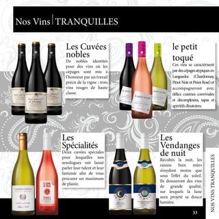 Les Cuvées
nobles
De nobles identités
pour des vins où les
cépages sont mis à
l’honneur par un travail
précis de la vigne ; trois
vins rouges de haute
classe.
Les
Vendanges
de nuit
Récoltés la nuit, les
raisins bien mûrs
s’oxydent moins que
sous l’effet du soleil.
Ils donneront des vins
de grande qualité,
sur lesquels la lune
aura projeté sa douce
lumière.
le petit
toqué
Ces vins se caractérisent
pardescépagesatypiquesen
Languedoc (Chardonnay,
Pinot Noir et Pinot Rosé) et
accompagneront avec
délice cuisines conviviales
et décomplexées, tapas et
apéritifsdînatoires.
Les
Spécialités
Deux cuvées spéciales
pour lesquelles nos
œnologues ont laissé
parler leur talent et leur
fantaisie afin de vous
procurer un maximum
de plaisir.
NOSVINSTRANQUILLES
Nos Vins TRANQUILLES
33
 