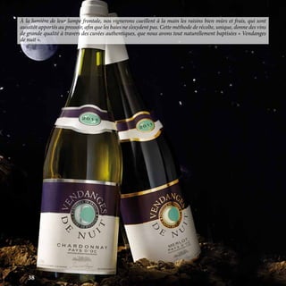 À la lumière de leur lampe frontale, nos vignerons cueillent à la main les raisins bien mûrs et frais, qui sont
aussitôt apportés au pressoir, afin que les baies ne s’oxydent pas. Cette méthode de récolte, unique, donne des vins
de grande qualité à travers des cuvées authentiques, que nous avons tout naturellement baptisées « Vendanges
de nuit ».
38
 