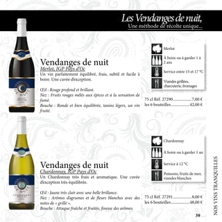 NOSVINSTRANQUILLES
Une méthode de récolte unique...
LesVendangesdenuit,
Vendanges de nuit
Chardonnay, IGP Pays d’Oc
Un Chardonnay très frais et aromatique. Une cuvée
d’exception très équilibrée.
Œil : Jaune très clair avec une belle brillance.
Nez : Arômes d’agrumes et de fleurs blanches avec des
notes de « grillé ».
Bouche : Attaque fraîche et fruitée, finesse des arômes.
Vendanges de nuit
Merlot, IGP Pays d’Oc
Un vin parfaitement équilibré, frais, subtil et facile à
boire. Une cuvée d’exception.
Œil : Rouge profond et brillant.
Nez : Fruits rouges mêlés aux épices et à la sensation de
fumé.
Bouche : Ronde et bien équilibrée, tanins légers, un vin
fruité.
75 cl Réf. 27291	������������������8,00 €
les 6 bouteilles	������������������48,00 €
75 cl Réf. 27290	������������������7,00 €
les 6 bouteilles	������������������42,00 €
Poissons, fruits de mer,
viandes blanches
À boire ou à garder 1 an
Service à 12 °C
Chardonnay
Viandes grillées,
charcuterie, fromages
À boire ou à garder 1 à
2 ans
Service entre 15 et 17 °C
Merlot
39
 