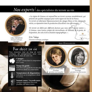 LimouxGilles TRÉMÈGES
Directeur technique
Œnologue
Bien choisir son vin
Vous trouverez, tout au long de notre
catalogue, des pictogrammes pour vous
guider dans le choix de votre vin.
nos Œnologues
Instant conso / Accords mets :
quelques suggestions d’accords
possibles, des idées à tester.
Temps de garde :
indication sur la garde du vin dans des
conditions idéales de conservation.
Température de dégustation :
indication sur la température idéale
de service.
Cépages :
cépages entrant dans la composition
de la cuvée.
Nos experts des spécialistes du terroir au vin
4
Delphine GAILLARD
Œnologue
spécialiste vins tranquilles
Viviane GIANESINI
Œnologue
spécialiste vins effervescents
« La région de Limoux est aujourd’hui un terroir reconnu mondialement, qui
présente des qualités atypiques pour notre région du Sud de la France.
Ce terroir est idéal pour l’épanouissement des cépages blancs et tire, depuis des
siècles, sa réputation dans la production d’excellents vins effervescents.
Un terroir est défini par différents facteurs que nous offre « Dame nature ».
À Limoux, nous tenons compte des microclimats, de l’altitude, de la pente, de
l’exposition, des sols et de la situation topographique. »
Gilles Trémèges
Directeur technique, œnologue
 