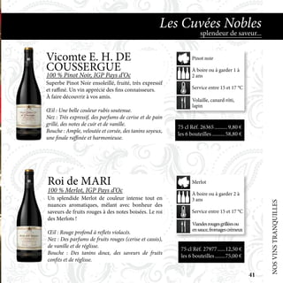 Roi de MARI
100 % Merlot, IGP Pays d’Oc
Un splendide Merlot de couleur intense tout en
nuances aromatiques, mêlant avec bonheur des
saveurs de fruits rouges à des notes boisées. Le roi
des Merlots !
Œil : Rouge profond à reflets violacés.
Nez : Des parfums de fruits rouges (cerise et cassis),
de vanille et de réglisse.
Bouche : Des tanins doux, des saveurs de fruits
confits et de réglisse.
75 cl Réf. 27977.......12,50 €
les 6 bouteilles.........75,00 €
Viandesrougesgrilléesou
ensauce,fromagescrémeux
À boire ou à garder 2 à
3 ans
Service entre 15 et 17 °C
Merlot
NOSVINSTRANQUILLES
splendeur de saveur...
Les Cuvées Nobles
75 cl Réf. 26365	����������9,80 €
les 6 bouteilles...........58,80 €
Volaille, canard rôti,
lapin
À boire ou à garder 1 à
2 ans
Service entre 15 et 17 °C
Pinot noirVicomte E. H. DE
COUSSERGUE
100 % Pinot Noir, IGP Pays d’Oc
Superbe Pinot Noir ensoleillé, fruité, très expressif
et raffiné. Un vin apprécié des fins connaisseurs.
À faire découvrir à vos amis.
Œil : Une belle couleur rubis soutenue.
Nez : Très expressif, des parfums de cerise et de pain
grillé, des notes de cuir et de vanille.
Bouche : Ample, veloutée et corsée, des tanins soyeux,
une finale raffinée et harmonieuse.
41
 
