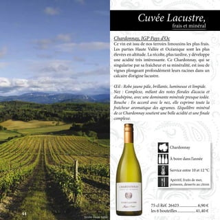 75 cl Réf. 26423	������������������6,90 €
les 6 bouteilles	������������������41,40 €
Chardonnay, IGP Pays d’Oc
Ce vin est issu de nos terroirs limouxins les plus frais.
Les parties Haute Vallée et Océanique sont les plus
élevées en altitude. La récolte, plus tardive, y développe
une acidité très intéressante. Ce Chardonnay, qui se
singularise par sa fraîcheur et sa minéralité, est issu de
vignes plongeant profondément leurs racines dans un
calcaire d’origine lacustre.
Œil : Robe jaune pâle, brillante, lumineuse et limpide.
Nez : Complexe, mêlant des notes florales d’acacia et
d’aubépine, avec une dominante minérale presque iodée.
Bouche : En accord avec le nez, elle exprime toute la
fraîcheur aromatique des agrumes. L’équilibre minéral
de ce Chardonnay soutient une belle acidité et une finale
complexe.
frais et minéral
Cuvée Lacustre,
Apéritif, fruits de mer,
poissons, desserts au citron
À boire dans l’année
Service entre 10 et 12 °C
Chardonnay
Terroir Haute Vallée
44
 