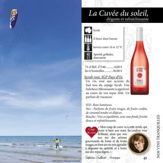 75 cl Réf. 27546	�����������6,00 €
les 6 bouteilles	�����������36,00 €
Syrah rosé, IGP Pays d’Oc
Un vin rosé aux accents du
Sud issu du cépage Syrah. Une
fraîcheur éblouissante à apprécier
au cours de vos repas d’été. Un
parfum de vacances.
Œil : Rose lumineux.
Nez : Parfums de fruits rouges, de fruits confits,
de caramel tendre et d’épices.
Bouche : Vive et équilibrée, avec une finale fruitée
douce et rafraîchissante.
élégante et rafraîchissante
La Cuvée du soleil,
« Mon coup de cœur va à cette syrah, qui
porte si bien son nom. Sa couleur rose
brillante, ainsi que son
nez sur des arômes
gourmands de fraise et de fruits
rouges,enfontunvintrèsagréable
à déguster en apéritif, et à boire
sur des repas légers. »
Delphine Gaillard Œnologue
Apéritif, grillades,
charcuterie
À boire dans l’année
Service entre 10 et 12 °C
Syrah
Défi Wind et Kitesurf, Gruissan
NOSVINSTRANQUILLES45
 