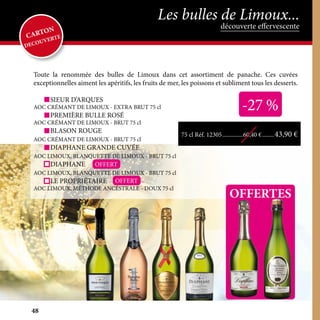 Toute la renommée des bulles de Limoux dans cet assortiment de panache. Ces cuvées
exceptionnelles aiment les apéritifs, les fruits de mer, les poissons et subliment tous les desserts.
	 SIEUR D’ARQUES
AOC CRÉMANT DE LIMOUX - EXTRA BRUT 75 cl
	 PREMIÈRE BULLE ROSÉ
AOC CRÉMANT DE LIMOUX - BRUT 75 cl
	 BLASON ROUGE
AOC CRÉMANT DE LIMOUX - BRUT 75 cl
	 DIAPHANE GRANDE CUVÉE
AOC LIMOUX, BLANQUETTE DE LIMOUX - BRUT 75 cl
	DIAPHANE
AOC LIMOUX, BLANQUETTE DE LIMOUX - BRUT 75 cl
	 LE PROPRIÉTAIRE
AOC LIMOUX, MÉTHODE ANCÉSTRALE - DOUX 75 cl
OFFERTES
-27 %
OFFERT
OFFERT
75 cl Réf. 12305...............60,40 €.........43,90 €
découverte effervescente
Les bulles de Limoux...
CARTON
DECOUVERTE
48
 