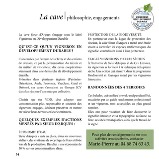 La cave Sieur d’Arques s’engage sous le label
Vignerons en Développement Durable
QU’EST-CE QU’UN VIGNERON EN
DÉVELOPPEMENT DURABLE ?
Concernées par l’avenir de la Terre et des enfants
de demain, et par la pérennisation du terroir et
du métier de viticulteur, dix caves coopératives
s’unissent dans une démarche de développement
durable.
Présentes dans plusieurs régions (Pyrénées-
Orientales, Aude, Provence, Vaucluse, Gard et
Drôme), ces caves s’associent au Groupe ICV
dans la création d’une marque collective.
Choisir un vin VDD, c’est adopter une
consommation plus responsable et soutenir des
vignerons engagés, désirant préserver et mettre
en valeur leurs terroirs et leurs territoires.
QUELQUES EXEMPLES D’ACTIONS
MENÉES PAR SIEUR D’ARQUES :
ÉCONOMIE D’EAU
Sieur d’Arques a mis en place, dans ses nouveaux
ateliers, des systèmes de recyclage de l’eau utilisée
lors de la production. Résultat : une économie de
30 % sur ses consommations d’eau.
PROTECTION DE LA BIODIVERSITÉ
En partenariat avec la Ligue de protection des
oiseaux, la cave Sieur d’Arques a mené une étude
visant à identifier les espèces emblématiques du
vignoble, contribuant ainsi à leur protection.
STAGES VIGNERONS PIERRES SÈCHES
À l’initiative de Sieur d’Arques et du Cru Limoux,
les vignerons se forment à la technique de la pierre
sèche. Une action qui s’inscrit dans le programme
Biodiversité et Paysages mené par les vignerons
limouxins.
RANDONNÉES DES 4 TERROIRS
Ces balades, qui ont lieu le week-end pendant l’été,
encadrées par un guide randonneur professionnel
et un vigneron, sont accessibles au plus grand
nombre.
Elles ont pour vocation de faire découvrir le
vignoble limouxin et sa topographie, sa faune, sa
flore, ses sites remarquables, ainsi que le travail de
la vigne.
Pour plus de renseignements sur nos
activités œnotourisme, contacter
Marie-Pierre au 04 68 74 63 43.
La cave philosophie, engagements
54
 