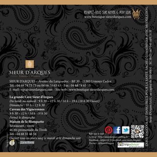 www.boutique-sieurdarques.com
56
La grande Cave Sieur d’Arques
Du lundi au samedi : 9 h 30 – 12 h 30 / 14 h – 19 h (18 h 30 l’hiver)
Dimanche : 10 h – 12 h 30
Caveau des Vigneronnes
9 h 30 – 12 h / 14 h -18 h 30
Fermé le dimanche
Maison de la Blanquette
Restaurant - vente
46 bis promenade du Tivoli
Tél. : 04 68 31 46 54
Ouvert tous les jours sauf le mardi et le dimanche soir
SIEUR D’ARQUES - Avenue du Languedoc - BP 30 - 11303 Limoux Cedex
Tél. : 04 68 74 73 73 ou 04 68 74 63 43 - Fax : 04 68 74 63 13
E-mail : vpc@sieurdarques.com - Site web : www.boutique-sieurdarques.com
RENDEZ-VOUS SUR NOTRE E-BOUTIQUE
www.boutique-sieurdarques.com
L’ABUSD’ALCOOLESTDANGEREUXPOURLASANTÉ.SACHEZCONSOMMERAVECMODÉRATION.
Sieurd’ArquesSASUaucapitalde300000€-RCB421167040APE513J
Rdv sur le web :
Le blog : http://sieurdarques.unblog.fr/
Facebook : https://fr-fr.facebook.com/sieur.darques
Twitter : @SieurdArques
 