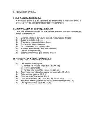 9. RESUMO DA MATÉRIA
I. QUE É MEDITAÇÃO BÍBLICA
A meditação bíblica é o ato voluntário de refletir sobre a palavra de Deus, a
Bíblia, expondo-se a ela para receber dos seus benefícios;
II. A IMPORTÂNCIA DA MEDITAÇÃO BÍBLICA
Deus fala ao homem através da sua Palavra revelada. Por isso a meditação
bíblica é uma forma de:
1) Expor-se à Palavra para cura, consolo, restauração e direção;
2) Buscar a vontade de Deus;
3) Envolver-se nos propósitos de Deus;
4) Conhecer as suas promessas;
5) Ter comunhão com o Espírito Santo;
6) Aprender a respeito de Deus e do seu reino;
7) Crescer espiritualmente;
8) Saber quem somos e qual a nossa missão;
III. PASSOS PARA A MEDITAÇÃO BÍBLICA
1) Orar pedindo a Deus para:
(1) termos um coração limpo (Sl.51:10; Mt.5:8);
(2) sermos santificado;
(3) termos uma comunhão verdadeira com ele;
2) Reconhecer que não sabemos orar como convém (Rm.8:6);
3) Calar a nossa vontade (Mt.6:10)
4) Calar a voz de Satanás (Mc.23-25)
5) Ouvir a voz de Deus (Hb.3:7-8; Ap.2:29; 3:6;13 e 22);
6) Render-se a Deus para que ele abra o entendimento (Sl.119:18);
7) Orar agradecendo a Deus (Mt.11:25);
 