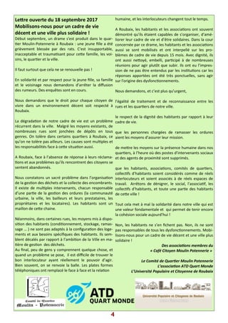 4
Le?re ouverte du 18 septembre 2017
Mobilisons-nous pour un cadre de vie
décent et une ville plus solidaire !
Début septembre, un drame s'est produit dans le quar-
)er Moulin-Potennerie à Roubaix : une jeune ﬁlle a été
grièvement blessée par des rats. C'est insupportable,
inacceptable et trauma)sant pour ce?e famille, les voi-
sins, le quar)er et la ville.
Il faut surtout que cela ne se renouvelle pas !
En solidarité et par respect pour la jeune ﬁlle, sa famille
et le voisinage nous demandons d’arrêter la diﬀusion
des rumeurs. Des enquêtes sont en cours.
Nous demandons que le droit pour chaque citoyen de
vivre dans un environnement décent soit respecté à
Roubaix.
La dégrada)on de notre cadre de vie est un problème
récurrent dans la ville. Malgré les moyens existants, de
nombreuses rues sont jonchées de dépôts en tous
genres. On tolère dans certains quar)ers à Roubaix, ce
qu’on ne tolère pas ailleurs. Les causes sont mul)ples et
les responsabilités face à ce?e situa)on aussi.
A Roubaix, face à l’absence de réponse à leurs réclama-
)ons et aux problèmes qu’ils rencontrent des citoyens se
sentent abandonnés.
Nous constatons un sacré problème dans l’organisa)on
de la ges)on des déchets et la collecte des encombrants.
Il existe de mul)ples intervenants, chacun responsable
d’une par)e de la ges)on des ordures (la communauté
urbaine, la ville, les bailleurs et leurs prestataires, les
propriétaires et les locataires). Les habitants sont un
maillon de ce?e chaine.
Néanmoins, dans certaines rues, les moyens mis à dispo-
si)on des habitants (condi)onnement, stockage, ramas-
sage … ) ne sont pas adaptés à la conﬁgura)on des loge-
ments et aux besoins spéciﬁques des habitants. Ils sem-
blent décalés par rapport à l’ambi)on de la Ville en ma-
)ère de ges)on des déchets.
Au ﬁnal, peu de gens y comprennent quelque chose, et
quand un problème se pose, il est diﬃcile de trouver le
bon interlocuteur ayant réellement le pouvoir d’agir.
Bien souvent, on se renvoie la balle. Les plates formes
téléphoniques ont remplacé le face à face et la rela)on
humaine, et les interlocuteurs changent tout le temps.
A Roubaix, les habitants et les associa)ons ont souvent
démontré qu’ils étaient capables de s’organiser, d’amé-
liorer leur cadre de vie et d’être solidaires. Dans la cour
concernée par ce drame, les habitants et les associa)ons
aussi se sont mobilisés et ont interpellé sur les pro-
blèmes de cadre de vie depuis 15 mois. Avec dignité, ils
ont aussi ne?oyé, embelli, par)cipé à de nombreuses
réunions pour agir plutôt que subir. Ils ont eu l’impres-
sion de ne pas être entendus par les ins)tu)ons car les
réponses apportées ont été très ponctuelles, sans agir
sur l'origine des dysfonc)onnements.
Nous demandons, et c’est plus qu’urgent,
l’égalité de traitement et de reconnaissance entre les
rues et les quar)ers de notre ville.
le respect de la dignité des habitants par rapport à leur
cadre de vie.
que les personnes chargées de ramasser les ordures
aient les moyens d’assurer leur mission.
de me?re les moyens sur la présence humaine dans nos
quar)ers, à l’heure où des postes d’intervenants sociaux
et des agents de proximité sont supprimés.
que les habitants, associa)ons, comités de quar)ers,
collec)fs d’habitants soient considérés comme de réels
interlocuteurs et soient associés à de réels espaces de
travail. Arrêtons de dénigrer, le social, l’associa)f, les
collec)fs d’habitants, et toute une par)e des habitants
de ce?e ville !
Tout cela met à mal la solidarité dans notre ville qui est
une valeur fondamentale et qui permet de tenir encore
la cohésion sociale aujourd’hui !
Non, les habitants ne s’en ﬁchent pas. Non, ils ne sont
pas responsables de tous les dysfonc)onnements. Mobi-
lisons-nous pour un cadre de vie décent et une ville plus
solidaire !
Des associa ons membres du
« Café Citoyen Moulin Potennerie »
Le Comité de Quar er Moulin Potennerie
L’associa on ATD Quart Monde
L’Université Populaire et Citoyenne de Roubaix
 