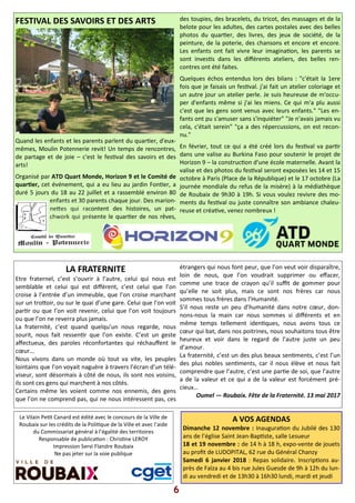 Le Vilain Pe)t Canard est édité avec le concours de la Ville de
Roubaix sur les crédits de la Poli)que de la Ville et avec l’aide
du Commissariat général à l’égalité des territoires
Responsable de publica)on : Chris)ne LEROY
Impression Servi Flandre Roubaix
Ne pas jeter sur la voie publique
FESTIVAL DES SAVOIRS ET DES ARTS
Quand les enfants et les parents parlent du quar)er, d'eux-
mêmes, Moulin Potennerie revit! Un temps de rencontres,
de partage et de joie – c'est le fes)val des savoirs et des
arts!
Organisé par ATD Quart Monde, Horizon 9 et le Comité de
quar er, cet événement, qui a eu lieu au jardin Fon)er, a
duré 5 jours du 18 au 22 juillet et a rassemblé environ 80
enfants et 30 parents chaque jour. Des marion-
ne?es qui racontent des histoires, un pat-
chwork qui présente le quar)er de nos rêves,
des toupies, des bracelets, du tricot, des massages et de la
belote pour les adultes, des cartes postales avec des belles
photos du quar)er, des livres, des jeux de société, de la
peinture, de la poterie, des chansons et encore et encore.
Les enfants ont fait vivre leur imagina)on, les parents se
sont inves)s dans les diﬀérents ateliers, des belles ren-
contres ont été faites.
Quelques échos entendus lors des bilans : "c'était la 1ere
fois que je faisais un fes)val. j'ai fait un atelier coloriage et
un autre jour un atelier perle. Je suis heureuse de m'occu-
per d'enfants même si j'ai les miens. Ce qui m'a plu aussi
c'est que les gens sont venus avec leurs enfants." "Les en-
fants ont pu s'amuser sans s'inquiéter" "Je n'avais jamais vu
cela, c'était serein" "ça a des répercussions, on est recon-
nu."
En février, tout ce qui a été créé lors du fes)val va par)r
dans une valise au Burkina Faso pour soutenir le projet de
Horizon 9 – la construc)on d'une école maternelle. Avant la
valise et des photos du fes)val seront exposées les 14 et 15
octobre à Paris (Place de la République) et le 17 octobre (La
journée mondiale du refus de la misère) à la médiathèque
de Roubaix de 9h30 à 19h. Si vous voulez revivre des mo-
ments du fes)val ou juste connaître son ambiance chaleu-
reuse et créa)ve, venez nombreux !
A VOS AGENDAS
Dimanche 12 novembre : Inaugura)on du Jubilé des 130
ans de l’église Saint Jean-Bap)ste, salle Lesueur
18 et 19 novembre : de 14 h à 18 h, expo-vente de jouets
au proﬁt de LUDOPITAL, 62 rue du Général Chanzy
Samedi 6 janvier 2018 : Repas solidaire. Inscrip)ons au-
près de Faïza au 4 bis rue Jules Guesde de 9h à 12h du lun-
di au vendredi et de 13h30 à 16h30 lundi, mardi et jeudi
6
LA FRATERNITE
Etre fraternel, c’est s’ouvrir à l’autre, celui qui nous est
semblable et celui qui est diﬀérent, c’est celui que l’on
croise à l’entrée d’un immeuble, que l’on croise marchant
sur un tro?oir, ou sur le quai d’une gare. Celui que l’on voit
par)r ou que l’on voit revenir, celui que l’on voit toujours
ou que l’on ne reverra plus jamais.
La fraternité, c’est quand quelqu’un nous regarde, nous
sourit, nous fait ressen)r que l’on existe. C’est un geste
aﬀectueux, des paroles réconfortantes qui réchauﬀent le
cœur…
Nous vivons dans un monde où tout va vite, les peuples
lointains que l’on voyait naguère à travers l’écran d’un télé-
viseur, sont désormais à côté de nous, ils sont nos voisins,
ils sont ces gens qui marchent à nos côtés.
Certains même les voient comme nos ennemis, des gens
que l’on ne comprend pas, qui ne nous intéressent pas, ces
étrangers qui nous font peur, que l’on veut voir disparaître,
loin de nous, que l’on voudrait supprimer ou eﬀacer,
comme une trace de crayon qu’il suﬃt de gommer pour
qu’elle ne soit plus, mais ce sont nos frères car nous
sommes tous frères dans l’Humanité.
S’il nous reste un peu d’humanité dans notre cœur, don-
nons-nous la main car nous sommes si diﬀérents et en
même temps tellement iden)ques, nous avons tous ce
cœur qui bat, dans nos poitrines, nous souhaitons tous être
heureux et voir dans le regard de l’autre juste un peu
d’amour.
La fraternité, c’est un des plus beaux sen)ments, c’est l’un
des plus nobles sen)ments, car il nous élève et nous fait
comprendre que l’autre, c’est une par)e de soi, que l’autre
a de la valeur et ce qui a de la valeur est forcément pré-
cieux…
Oumel — Roubaix. Fête de la Fraternité. 13 mai 2017
 