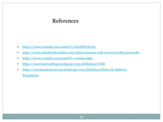 15
• https://www.youtube.com/watch?v=LX5lHYGFcnA
• https://www.safaribooksonline.com/videos/amazon-web-services/9780134702186
• https://www.youtube.com/watch?v=1xsmbe5s6j0
• https://searchnetworking.techtarget.com/definition/CIDR
• https://searchenterprisewan.techtarget.com/definition/Network-Address-
Translation
References
 