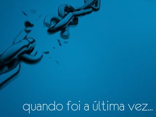 quando foi a última vez...
 