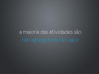 a maioria das atividades são
 não agregadoras de valor
 