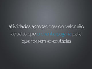 atividades agregadoras de valor são
 aquelas que o cliente pagaria para
      que fossem executadas
 