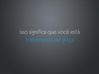 isso significa que você está
   trabalhando de graça
 