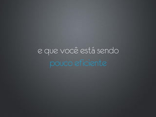 e que você está sendo
   pouco eficiente
 