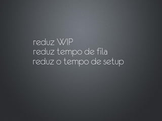 reduz WIP
reduz tempo de fila
reduz o tempo de setup
 