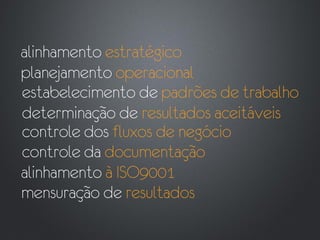 alinhamento estratégico
planejamento operacional
estabelecimento de padrões de trabalho
determinação de resultados aceitáveis
controle dos fluxos de negócio
controle da documentação
alinhamento à ISO9001
mensuração de resultados
 