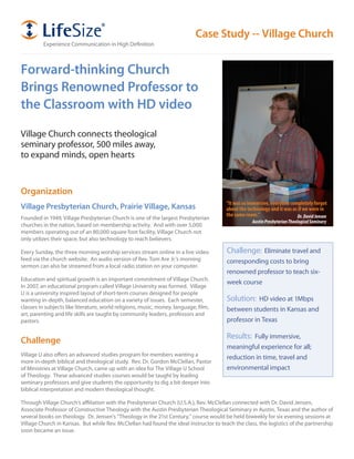 Case Study -- Village Church
         Experience Communication in High Definition



Forward-thinking Church
Brings Renowned Professor to
the Classroom with HD video

Village Church connects theological
seminary professor, 500 miles away,
to expand minds, open hearts


Organization
                                                                                        “It was so immersive, everyone completely forgot
Village Presbyterian Church, Prairie Village, Kansas                                    about the technology and it was as if we were in
                                                                                        the same room.”                   Dr. David Jensen
Founded in 1949, Village Presbyterian Church is one of the largest Presbyterian
                                                                                                    Austin Presbyterian Theological Seminary
churches in the nation, based on membership activity. And with over 5,000
members operating out of an 80,000 square foot facility, Village Church not
only utilizes their space, but also technology to reach believers.

Every Sunday, the three morning worship services stream online in a live video          Challenge: Eliminate travel and
feed via the church website. An audio version of Rev. Tom Are Jr.’s morning             corresponding costs to bring
sermon can also be streamed from a local radio station on your computer.
                                                                                        renowned professor to teach six-
Education and spiritual growth is an important commitment of Village Church.
                                                                                        week course
In 2007, an educational program called Village University was formed. Village
U is a university inspired layout of short-term courses designed for people
wanting in-depth, balanced education on a variety of issues. Each semester,             Solution: HD video at 1Mbps
classes in subjects like literature, world religions, music, money, language, film,     between students in Kansas and
art, parenting and life skills are taught by community leaders, professors and
pastors.                                                                                professor in Texas

                                                                                        Results: Fully immersive,
Challenge
                                                                                        meaningful experience for all;
Village U also offers an advanced studies program for members wanting a
                                                                                        reduction in time, travel and
more in-depth biblical and theological study. Rev. Dr. Gordon McClellan, Pastor
of Ministries at Village Church, came up with an idea for The Village U School          environmental impact
of Theology. These advanced studies courses would be taught by leading
seminary professors and give students the opportunity to dig a bit deeper into
biblical interpretation and modern theological thought.

Through Village Church’s affiliation with the Presbyterian Church (U.S.A.), Rev. McClellan connected with Dr. David Jensen,
Associate Professor of Constructive Theology with the Austin Presbyterian Theological Seminary in Austin, Texas and the author of
several books on theology. Dr. Jensen’s “Theology in the 21st Century,” course would be held biweekly for six evening sessions at
Village Church in Kansas. But while Rev. McClellan had found the ideal instructor to teach the class, the logistics of the partnership
soon became an issue.
 