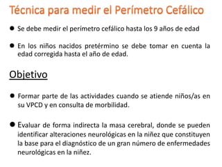  Se debe medir el perímetro cefálico hasta los 9 años de edad
 En los niños nacidos pretérmino se debe tomar en cuenta la
edad corregida hasta el año de edad.
Objetivo
 Formar parte de las actividades cuando se atiende niños/as en
su VPCD y en consulta de morbilidad.
 Evaluar de forma indirecta la masa cerebral, donde se pueden
identificar alteraciones neurológicas en la niñez que constituyen
la base para el diagnóstico de un gran número de enfermedades
neurológicas en la niñez.
 