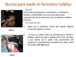 Equipo
Cinta métrica graduada en centímetros y milímetros,
flexible e inextensible; no muy ancha para evitar
superposición de los extremos y así no obtener medidas
erróneas.
Procedimiento
1. Antes de la medición, retirar del cabello objetos
como prensadores u otros.
2. La cinta se coloca sobre la protuberancia frontal o
glabela, sobre las cejas y debajo de la línea del pelo,
y por detrás de la parte más prominente del
occipucio o protuberancia occipital (no debe cubrir
las orejas). Ver foto 1 y 2
Foto 1
Foto 2
 