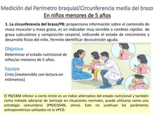 1. La circunferencia del brazo/PB: proporciona información sobre el contenido de
masa muscular y masa grasa, es un indicador muy sensible a cambios rápidos de
grasa subcutánea y composición corporal, indicando el estado de crecimiento y
desarrollo físico del niño. Permite identificar desnutrición aguda.
Objetivo
Determinar el estado nutricional de
niños/as menores de 5 años.
Equipo
Cinta (inextensible con lectura en
milímetros)
El PB/CBM inferior a cierto límite es un índice alternativo del estado nutricional y también
como método adicional de tamizaje en situaciones normales, puede utilizarse como una
estrategia comunitaria (PROCOSAN, otros). Este no sustituye los parámetros
antropométricos utilizados en la VPCD.
 
